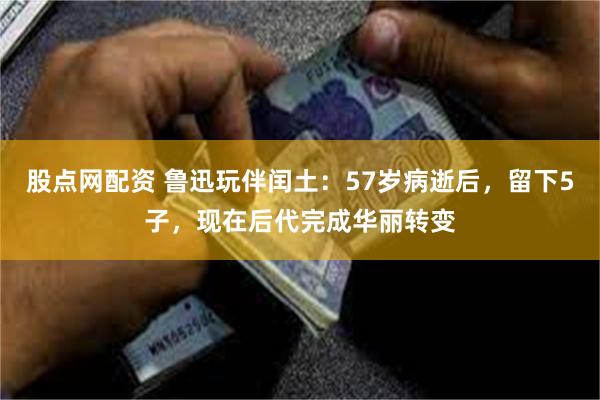 股点网配资 鲁迅玩伴闰土：57岁病逝后，留下5子，现在后代完成华丽转变