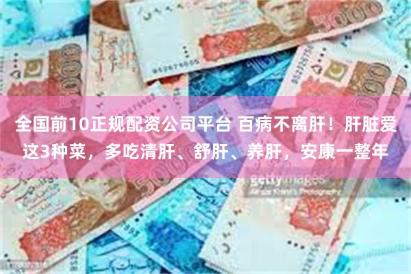 全国前10正规配资公司平台 百病不离肝！肝脏爱这3种菜，多吃清肝、舒肝、养肝，安康一整年