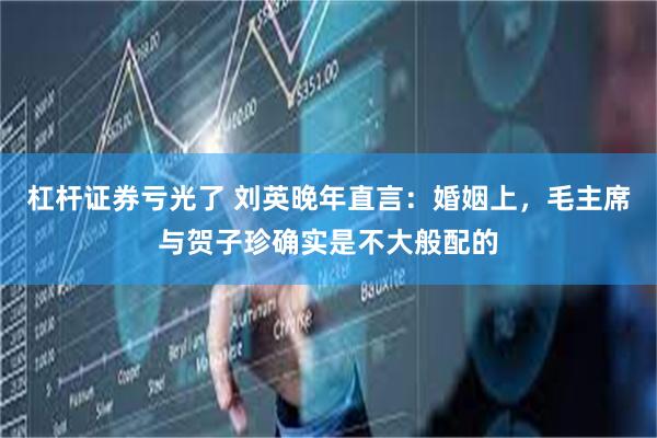 杠杆证券亏光了 刘英晚年直言：婚姻上，毛主席与贺子珍确实是不大般配的