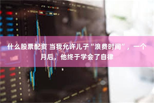 什么股票配资 当我允许儿子“浪费时间”，一个月后，他终于学会了自律