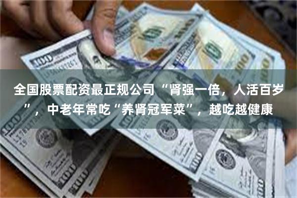 全国股票配资最正规公司 “肾强一倍，人活百岁”，中老年常吃“养肾冠军菜”，越吃越健康