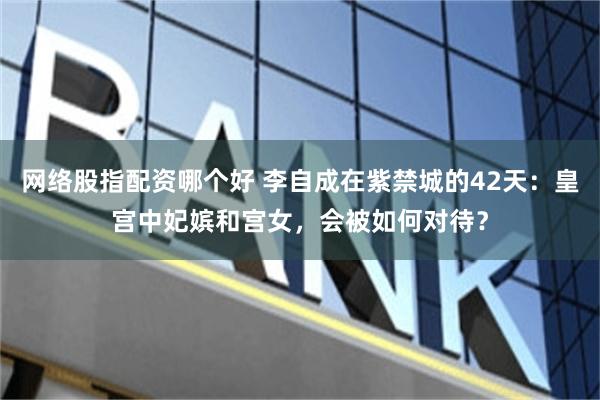 网络股指配资哪个好 李自成在紫禁城的42天：皇宫中妃嫔和宫女，会被如何对待？