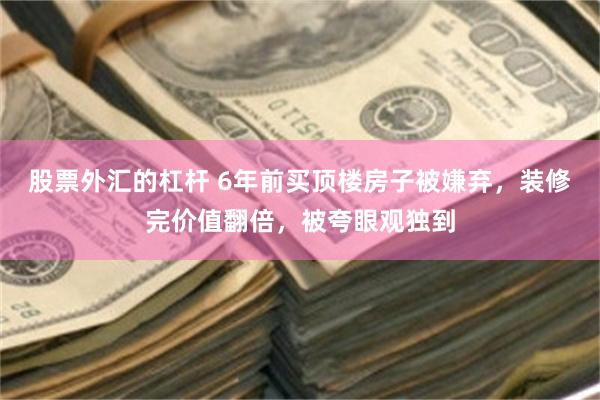 股票外汇的杠杆 6年前买顶楼房子被嫌弃，装修完价值翻倍，被夸眼观独到