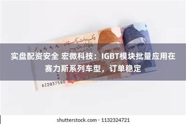 实盘配资安全 宏微科技：IGBT模块批量应用在赛力斯系列车型，订单稳定