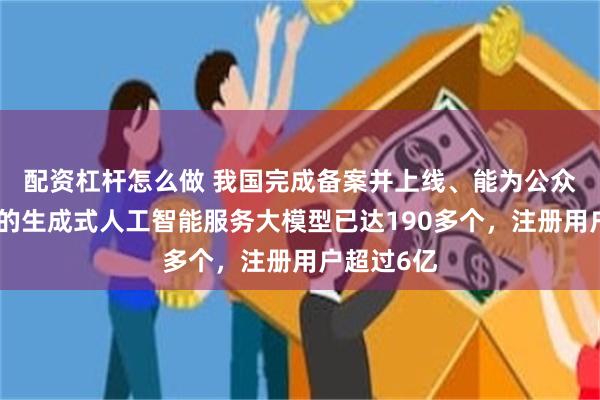 配资杠杆怎么做 我国完成备案并上线、能为公众提供服务的生成式人工智能服务大模型已达190多个，注册用户超过6亿