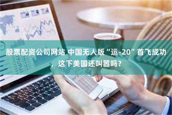 股票配资公司网站 中国无人版“运-20”首飞成功，这下美国还叫嚣吗？