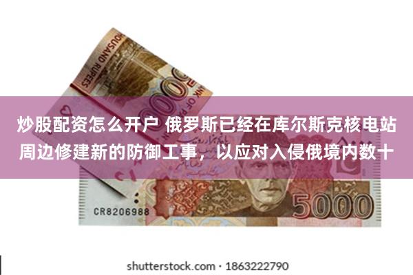 炒股配资怎么开户 俄罗斯已经在库尔斯克核电站周边修建新的防御工事，以应对入侵俄境内数十