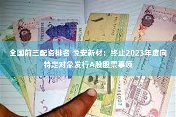 全国前三配资排名 悦安新材：终止2023年度向特定对象发行A股股票事项
