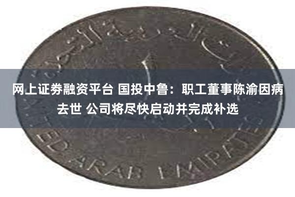 网上证劵融资平台 国投中鲁：职工董事陈渝因病去世 公司将尽快启动并完成补选