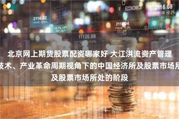 北京网上期货股票配资哪家好 大江洪流资产管理：科学、技术、产业革命周期视角下的中国经济所及股票市场所处的阶段