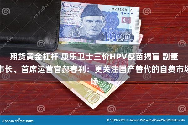 期货黄金杠杆 康乐卫士三价HPV疫苗揭盲 副董事长、首席运营官郝春利：更关注国产替代的自费市场