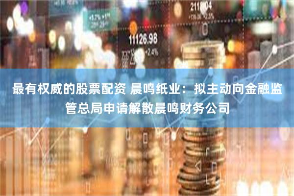 最有权威的股票配资 晨鸣纸业：拟主动向金融监管总局申请解散晨鸣财务公司