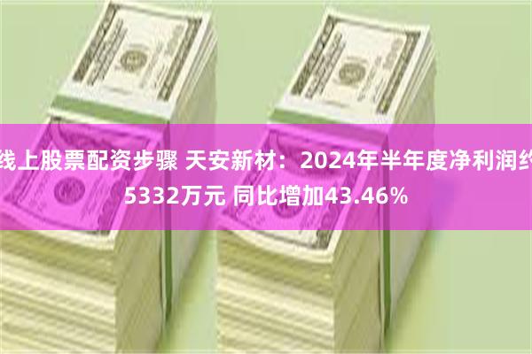 线上股票配资步骤 天安新材：2024年半年度净利润约5332万元 同比增加43.46%