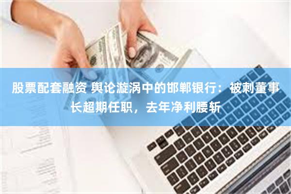 股票配套融资 舆论漩涡中的邯郸银行：被刺董事长超期任职，去年净利腰斩