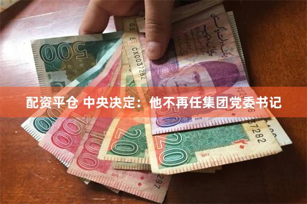 配资平仓 中央决定：他不再任集团党委书记