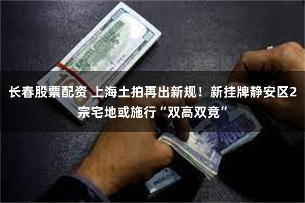 长春股票配资 上海土拍再出新规！新挂牌静安区2宗宅地或施行“双高双竞”