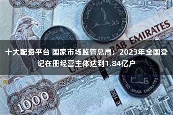 十大配资平台 国家市场监管总局：2023年全国登记在册经营主体达到1.84亿户