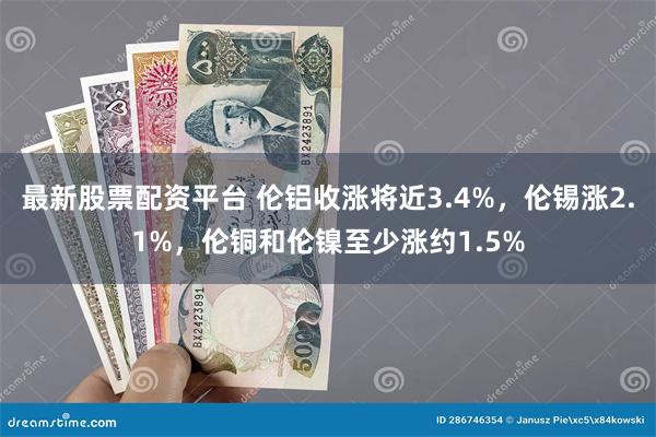 最新股票配资平台 伦铝收涨将近3.4%，伦锡涨2.1%，伦铜和伦镍至少涨约1.5%