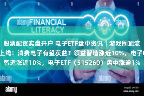 股票配资实盘开户 电子ETF盘中资讯｜游戏圈顶流《黑神话：悟空》正式上线！消费电子有望获益？领益智造涨近10%，电子ETF（515260）盘中涨逾1%