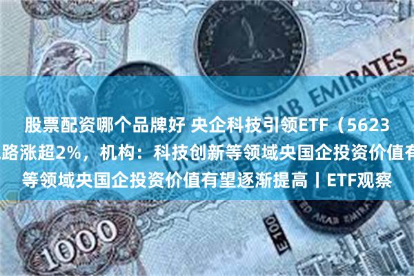 股票配资哪个品牌好 央企科技引领ETF（562380）盘中溢价，深南电路涨超2%，机构：科技创新等领域央国企投资价值有望逐渐提高丨ETF观察