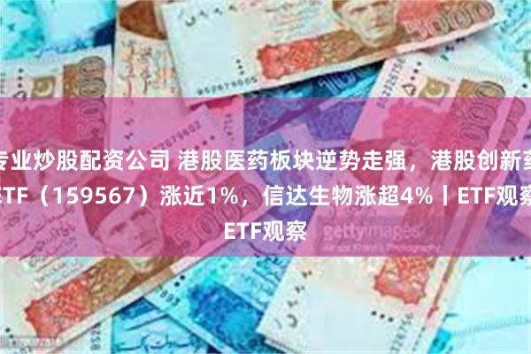 专业炒股配资公司 港股医药板块逆势走强，港股创新药ETF（159567）涨近1%，信达生物涨超4%丨ETF观察