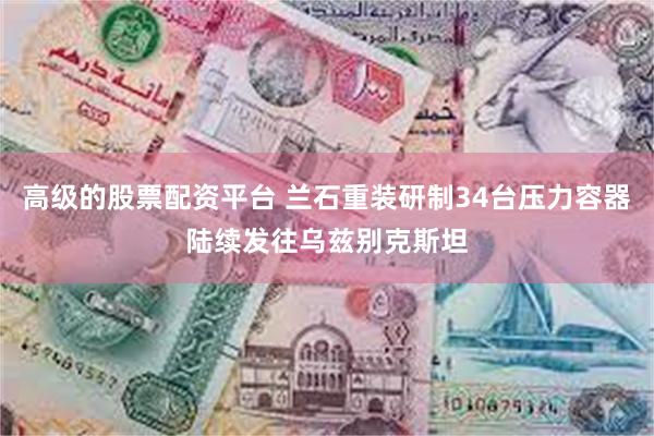 高级的股票配资平台 兰石重装研制34台压力容器陆续发往乌兹别克斯坦