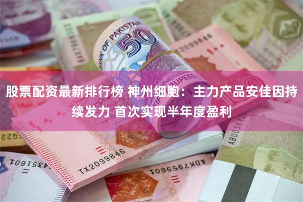 股票配资最新排行榜 神州细胞：主力产品安佳因持续发力 首次实现半年度盈利