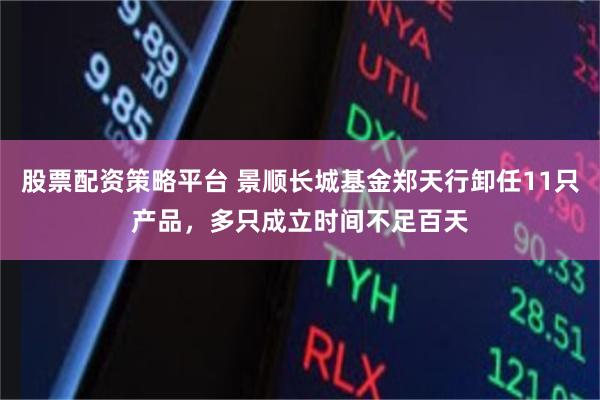 股票配资策略平台 景顺长城基金郑天行卸任11只产品，多只成立时间不足百天
