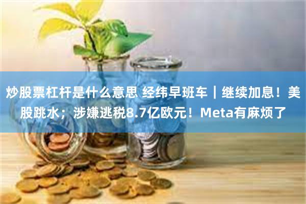 炒股票杠杆是什么意思 经纬早班车｜继续加息！美股跳水；涉嫌逃税8.7亿欧元！Meta有麻烦了