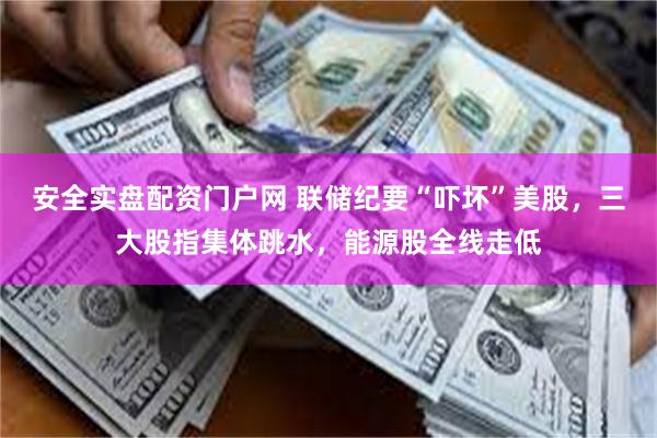 安全实盘配资门户网 联储纪要“吓坏”美股，三大股指集体跳水，能源股全线走低