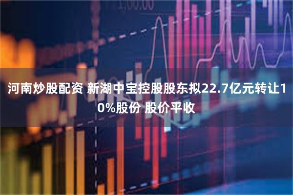 河南炒股配资 新湖中宝控股股东拟22.7亿元转让10%股份 股价平收