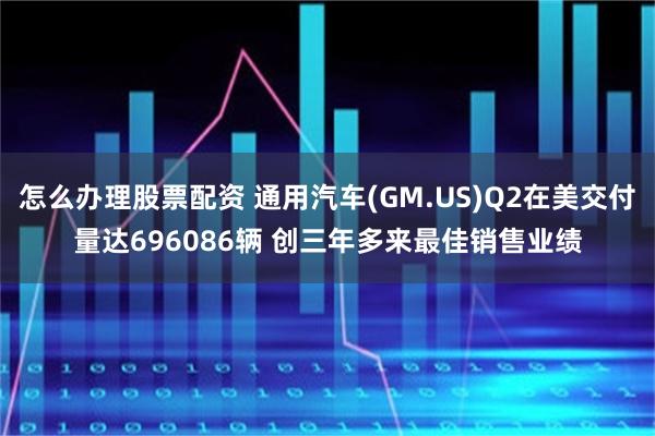 怎么办理股票配资 通用汽车(GM.US)Q2在美交付量达696086辆 创三年多来最佳销售业绩