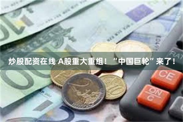 炒股配资在线 A股重大重组！“中国巨轮”来了！