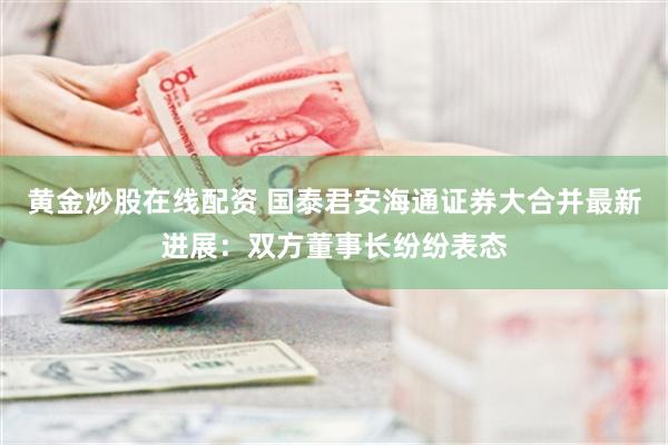 黄金炒股在线配资 国泰君安海通证券大合并最新进展：双方董事长纷纷表态
