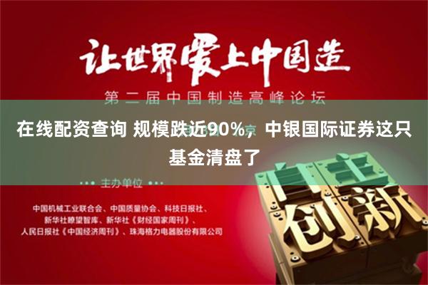 在线配资查询 规模跌近90%，中银国际证券这只基金清盘了