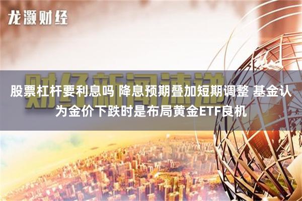 股票杠杆要利息吗 降息预期叠加短期调整 基金认为金价下跌时是布局黄金ETF良机
