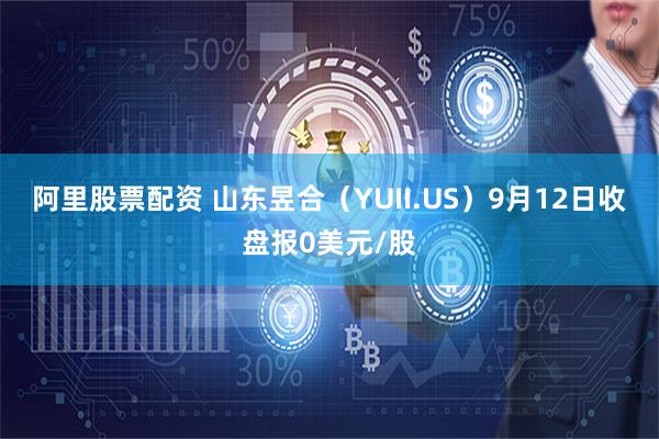 阿里股票配资 山东昱合（YUII.US）9月12日收盘报0美元/股