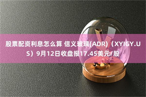 股票配资利息怎么算 信义玻璃(ADR)（XYIGY.US）9月12日收盘报17.45美元/股