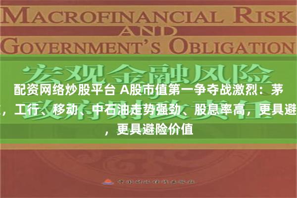 配资网络炒股平台 A股市值第一争夺战激烈：茅台疲软，工行、移动、中石油走势强劲、股息率高，更具避险价值