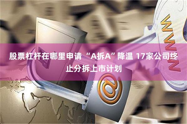 股票杠杆在哪里申请 “A拆A”降温 17家公司终止分拆上市计划