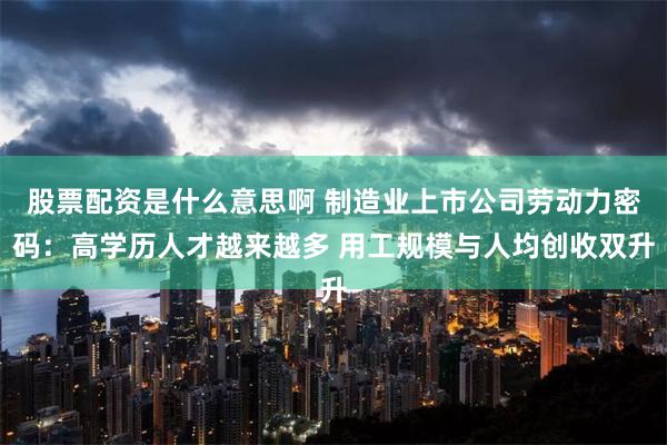 股票配资是什么意思啊 制造业上市公司劳动力密码：高学历人才越来越多 用工规模与人均创收双升