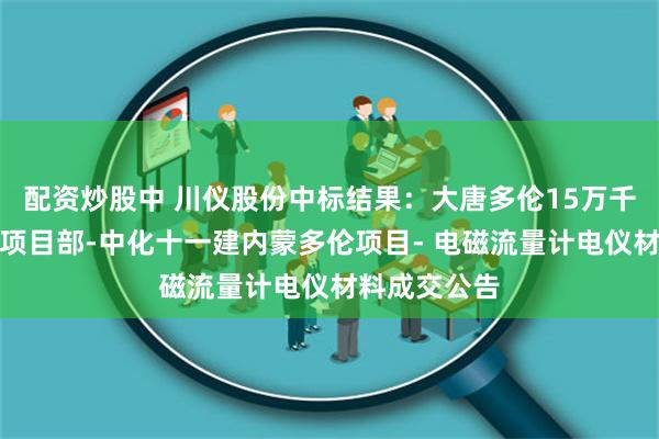 配资炒股中 川仪股份中标结果：大唐多伦15万千瓦风光制氢项目部-中化十一建内蒙多伦项目- 电磁流量计电仪材料成交公告