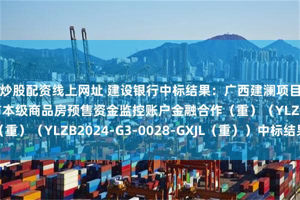 炒股配资线上网址 建设银行中标结果：广西建澜项目管理有限公司玉林市本级商品房预售资金监控账户金融合作（重）（YLZB2024-G3-0028-GXJL（重））中标结果公告