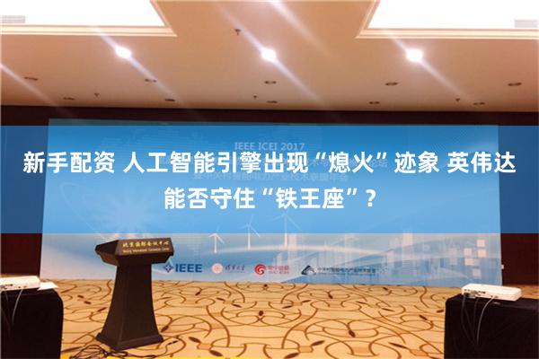新手配资 人工智能引擎出现“熄火”迹象 英伟达能否守住“铁王座”？
