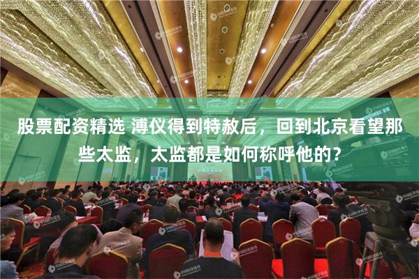 股票配资精选 溥仪得到特赦后，回到北京看望那些太监，太监都是如何称呼他的？
