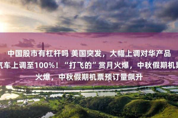 中国股市有杠杆吗 美国突发，大幅上调对华产品关税，电动汽车上调至100%！“打飞的”赏月火爆，中秋假期机票预订量飙升