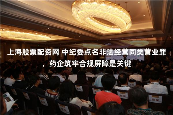 上海股票配资网 中纪委点名非法经营同类营业罪，药企筑牢合规屏障是关键