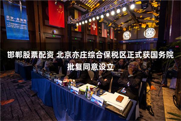 邯郸股票配资 北京亦庄综合保税区正式获国务院批复同意设立