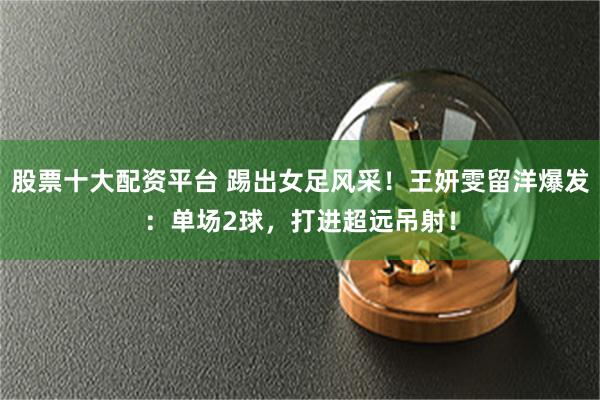股票十大配资平台 踢出女足风采！王妍雯留洋爆发：单场2球，打进超远吊射！