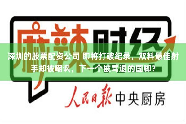 深圳的股票配资公司 即将打破纪录，双料最佳射手却被嘲讽，下一个被骂退的国脚？
